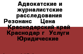Адвокатские и журналистские расследования. Резонанс. › Цена ­ 1 000 - Краснодарский край, Краснодар г. Услуги » Юридические   